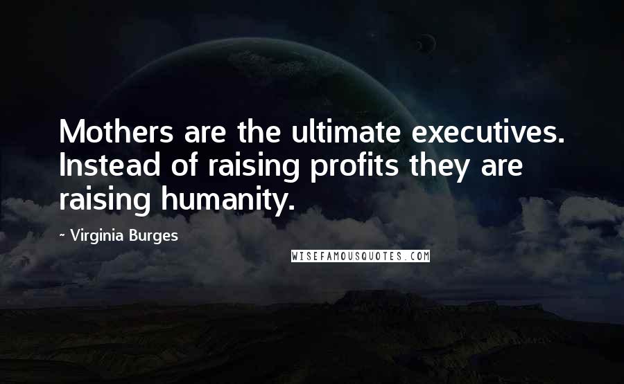 Virginia Burges Quotes: Mothers are the ultimate executives. Instead of raising profits they are raising humanity.