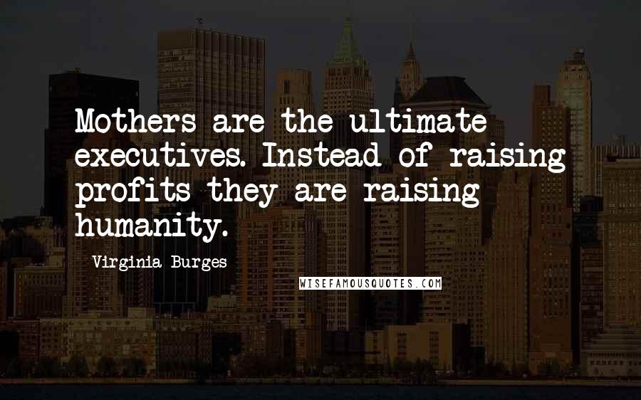 Virginia Burges Quotes: Mothers are the ultimate executives. Instead of raising profits they are raising humanity.