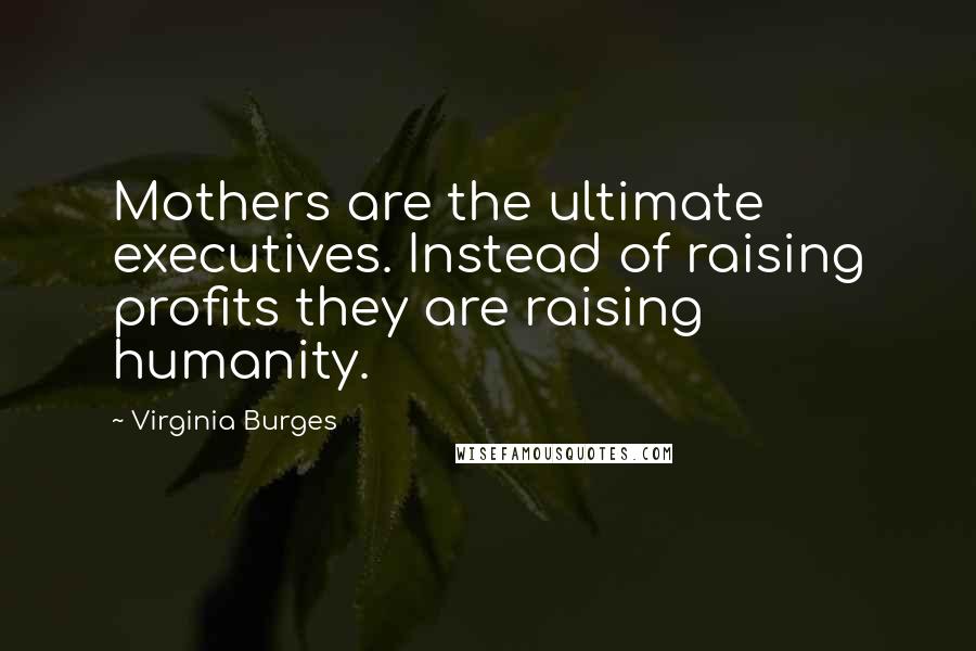 Virginia Burges Quotes: Mothers are the ultimate executives. Instead of raising profits they are raising humanity.