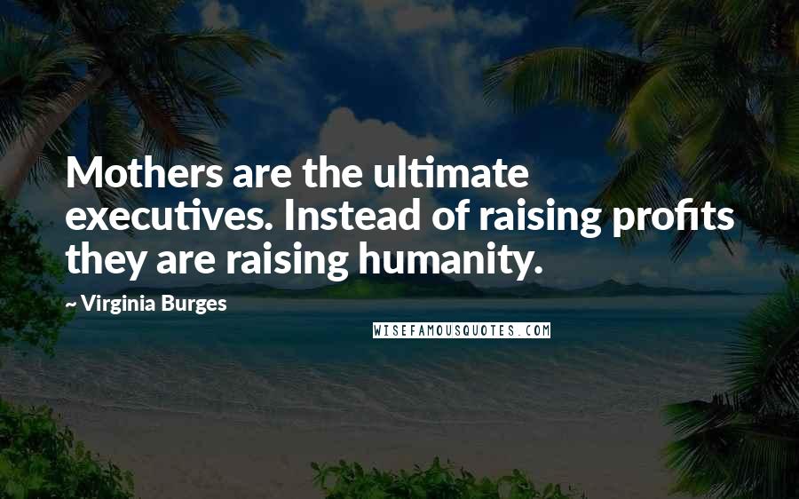 Virginia Burges Quotes: Mothers are the ultimate executives. Instead of raising profits they are raising humanity.