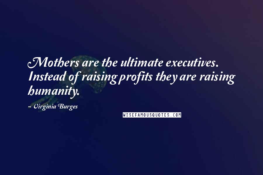 Virginia Burges Quotes: Mothers are the ultimate executives. Instead of raising profits they are raising humanity.