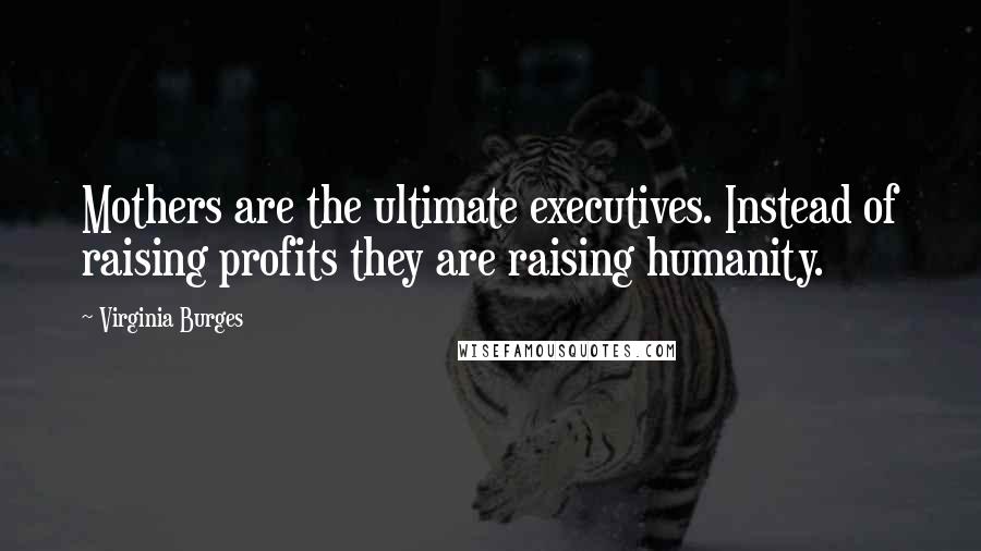 Virginia Burges Quotes: Mothers are the ultimate executives. Instead of raising profits they are raising humanity.