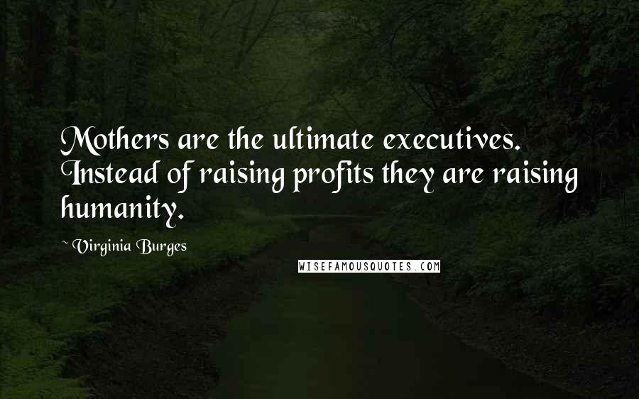 Virginia Burges Quotes: Mothers are the ultimate executives. Instead of raising profits they are raising humanity.