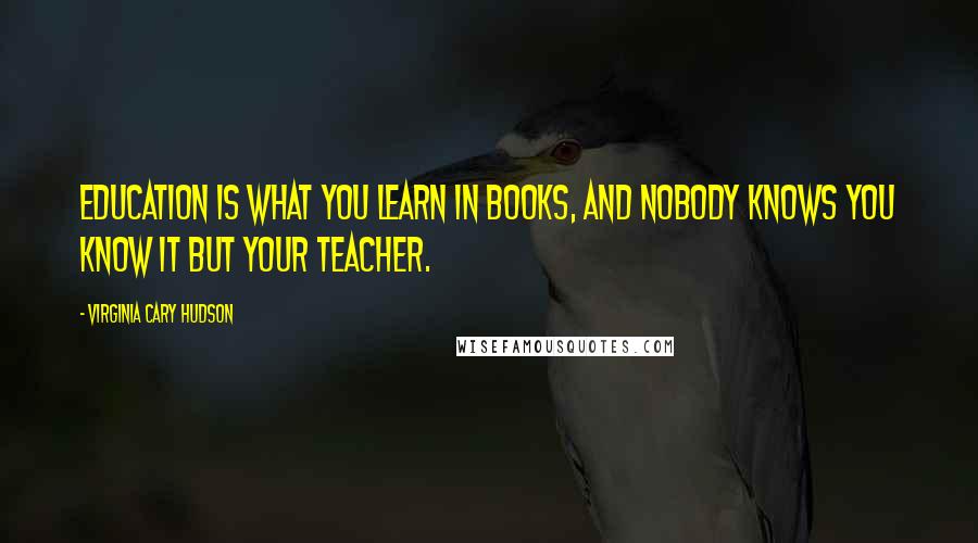 Virginia Cary Hudson Quotes: Education is what you learn in books, and nobody knows you know it but your teacher.