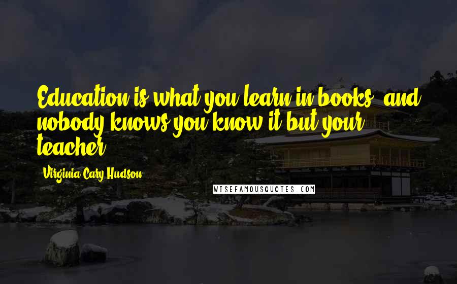 Virginia Cary Hudson Quotes: Education is what you learn in books, and nobody knows you know it but your teacher.