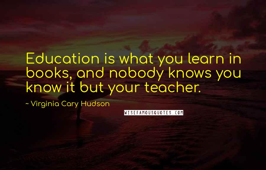 Virginia Cary Hudson Quotes: Education is what you learn in books, and nobody knows you know it but your teacher.