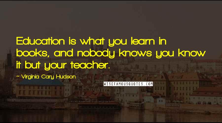 Virginia Cary Hudson Quotes: Education is what you learn in books, and nobody knows you know it but your teacher.