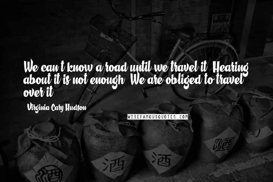 Virginia Cary Hudson Quotes: We can't know a road until we travel it. Hearing about it is not enough. We are obliged to travel over it.