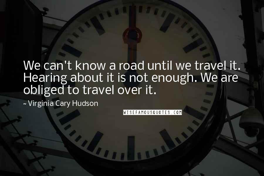 Virginia Cary Hudson Quotes: We can't know a road until we travel it. Hearing about it is not enough. We are obliged to travel over it.