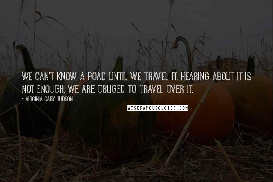 Virginia Cary Hudson Quotes: We can't know a road until we travel it. Hearing about it is not enough. We are obliged to travel over it.