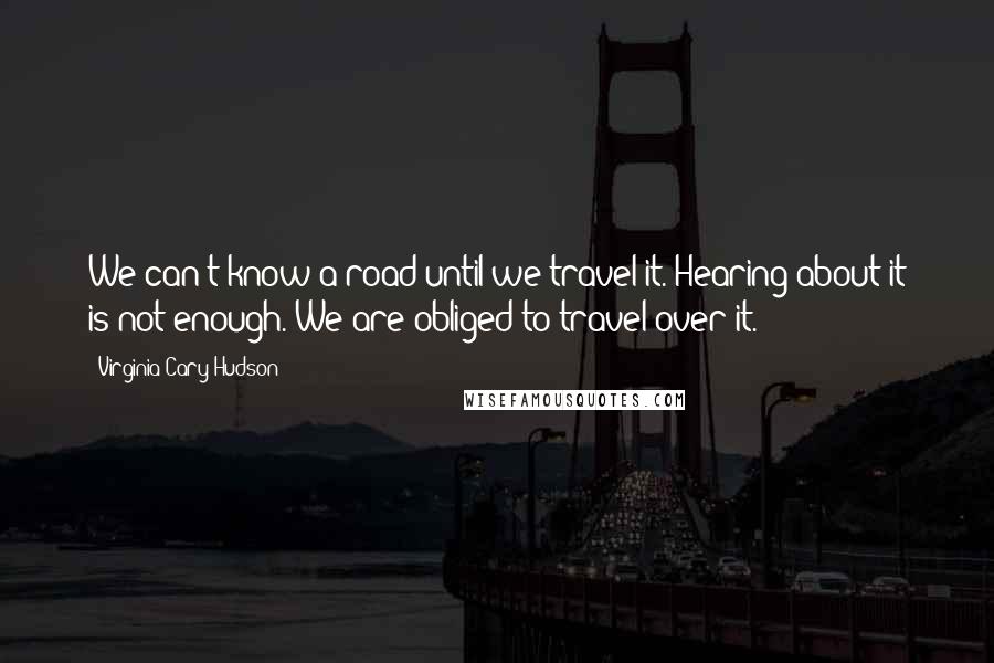 Virginia Cary Hudson Quotes: We can't know a road until we travel it. Hearing about it is not enough. We are obliged to travel over it.