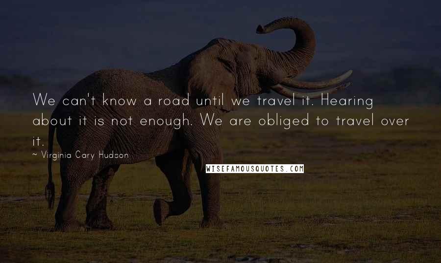 Virginia Cary Hudson Quotes: We can't know a road until we travel it. Hearing about it is not enough. We are obliged to travel over it.