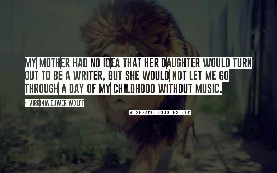 Virginia Euwer Wolff Quotes: My mother had no idea that her daughter would turn out to be a writer, but she would not let me go through a day of my childhood without music.