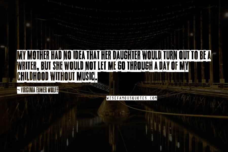 Virginia Euwer Wolff Quotes: My mother had no idea that her daughter would turn out to be a writer, but she would not let me go through a day of my childhood without music.