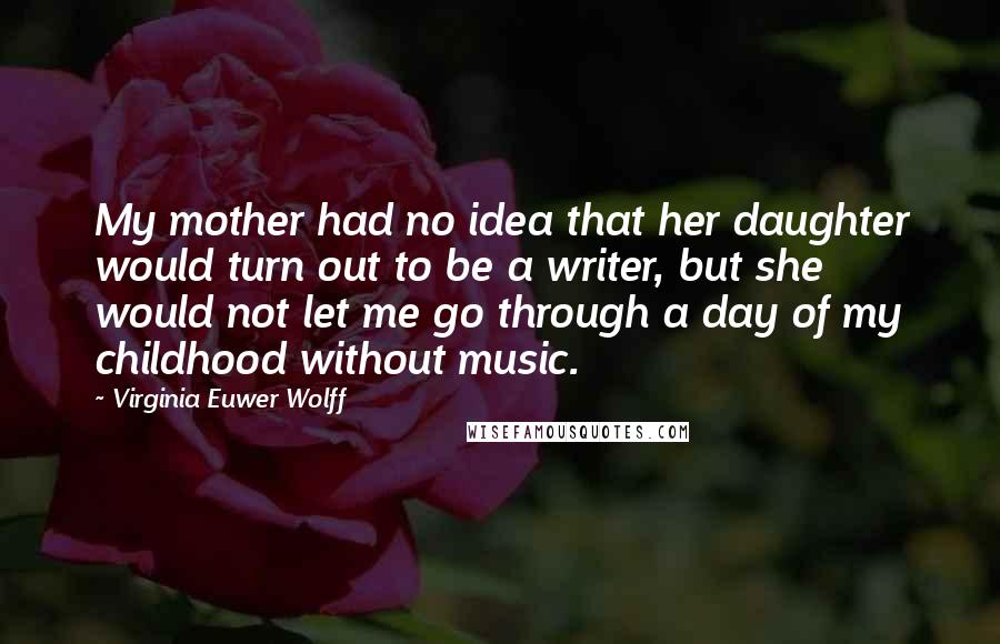 Virginia Euwer Wolff Quotes: My mother had no idea that her daughter would turn out to be a writer, but she would not let me go through a day of my childhood without music.