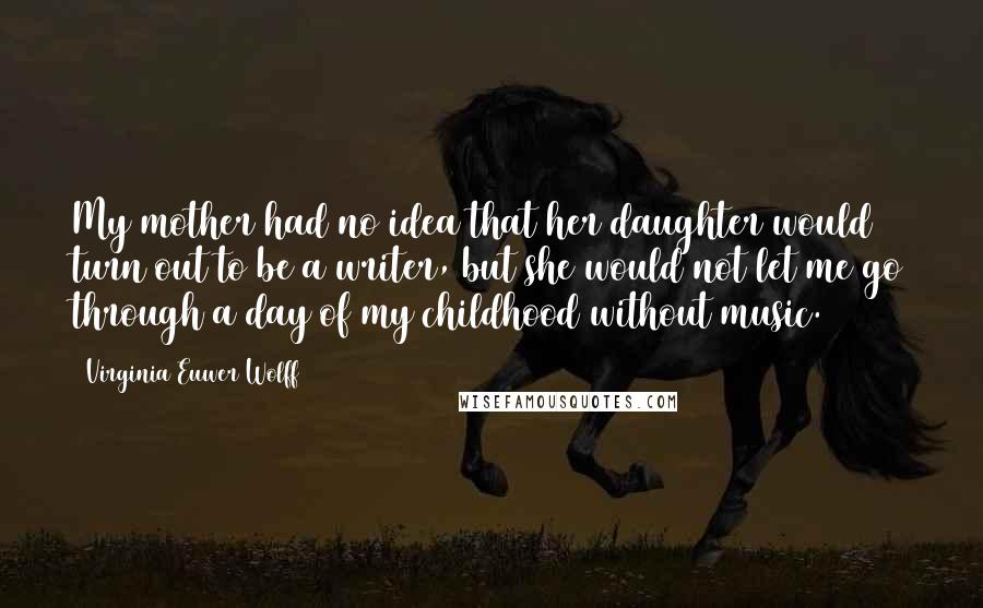 Virginia Euwer Wolff Quotes: My mother had no idea that her daughter would turn out to be a writer, but she would not let me go through a day of my childhood without music.