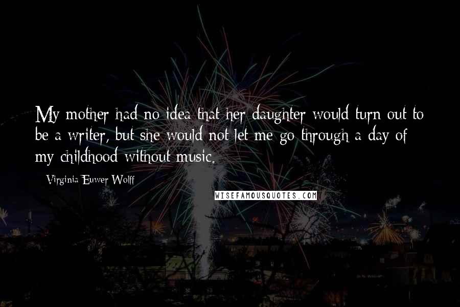 Virginia Euwer Wolff Quotes: My mother had no idea that her daughter would turn out to be a writer, but she would not let me go through a day of my childhood without music.