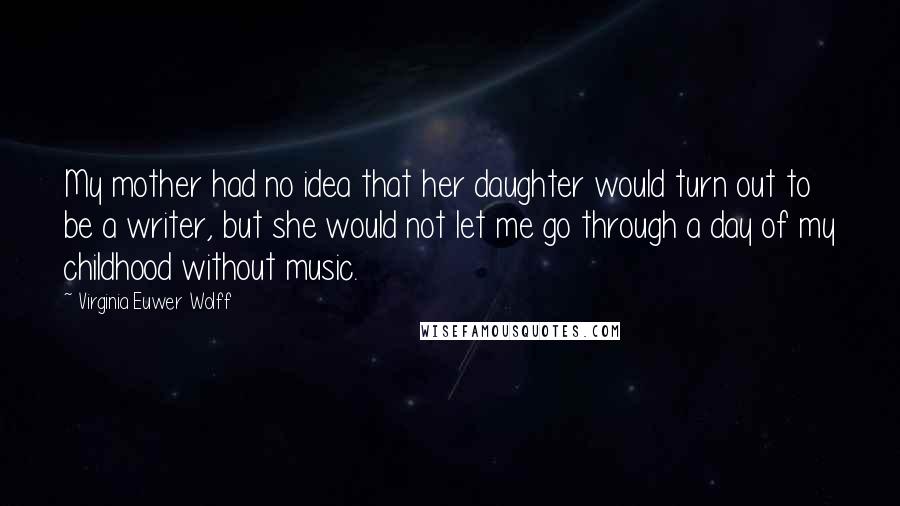 Virginia Euwer Wolff Quotes: My mother had no idea that her daughter would turn out to be a writer, but she would not let me go through a day of my childhood without music.