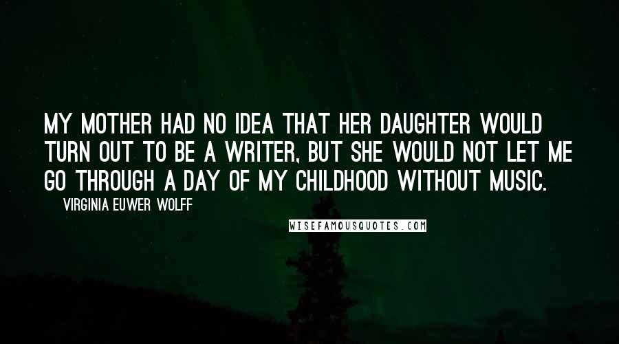 Virginia Euwer Wolff Quotes: My mother had no idea that her daughter would turn out to be a writer, but she would not let me go through a day of my childhood without music.