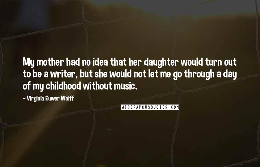 Virginia Euwer Wolff Quotes: My mother had no idea that her daughter would turn out to be a writer, but she would not let me go through a day of my childhood without music.