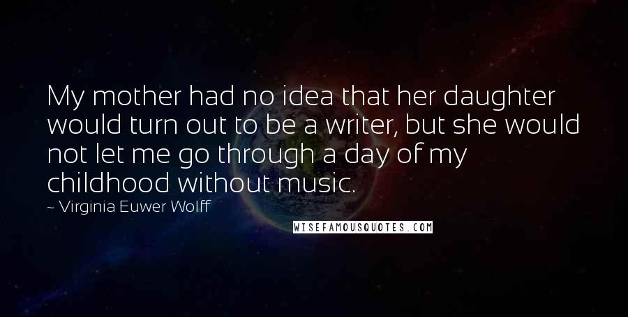 Virginia Euwer Wolff Quotes: My mother had no idea that her daughter would turn out to be a writer, but she would not let me go through a day of my childhood without music.