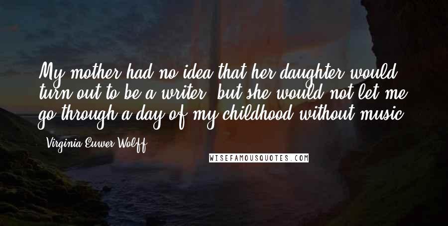 Virginia Euwer Wolff Quotes: My mother had no idea that her daughter would turn out to be a writer, but she would not let me go through a day of my childhood without music.