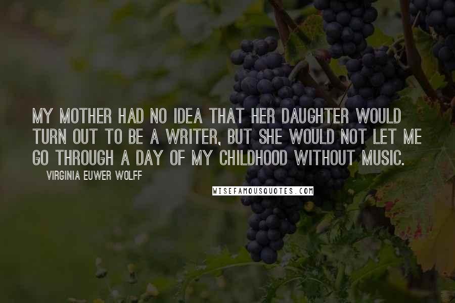 Virginia Euwer Wolff Quotes: My mother had no idea that her daughter would turn out to be a writer, but she would not let me go through a day of my childhood without music.