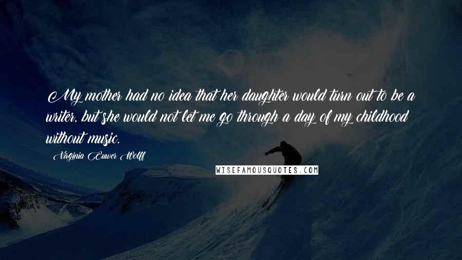 Virginia Euwer Wolff Quotes: My mother had no idea that her daughter would turn out to be a writer, but she would not let me go through a day of my childhood without music.