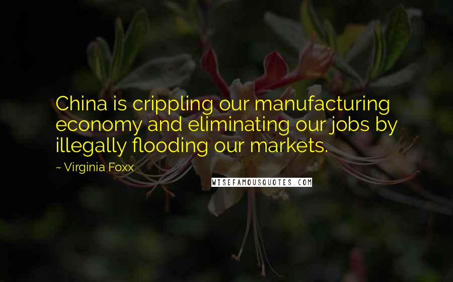 Virginia Foxx Quotes: China is crippling our manufacturing economy and eliminating our jobs by illegally flooding our markets.