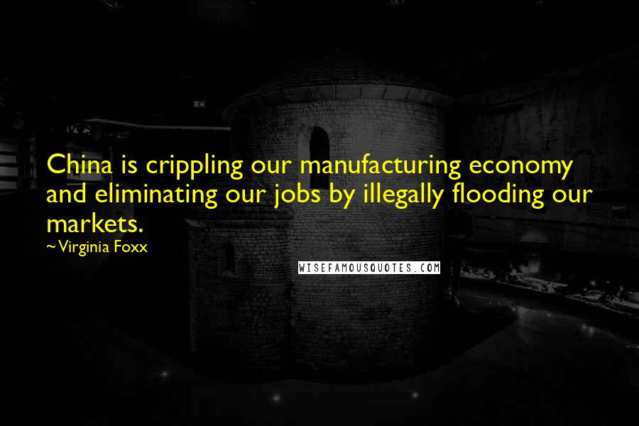 Virginia Foxx Quotes: China is crippling our manufacturing economy and eliminating our jobs by illegally flooding our markets.