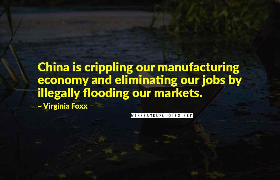 Virginia Foxx Quotes: China is crippling our manufacturing economy and eliminating our jobs by illegally flooding our markets.