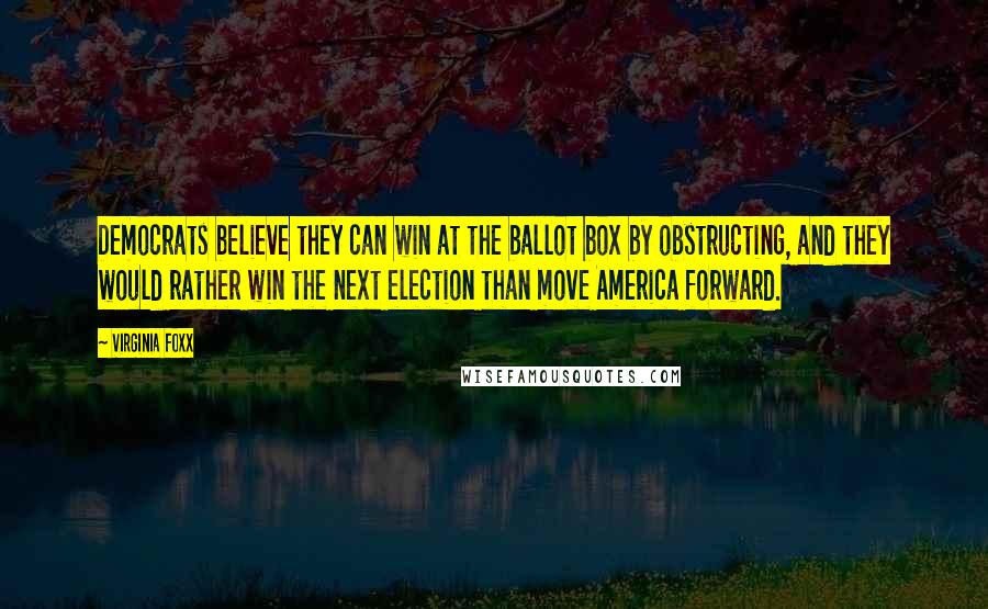 Virginia Foxx Quotes: Democrats believe they can win at the ballot box by obstructing, and they would rather win the next election than move America forward.