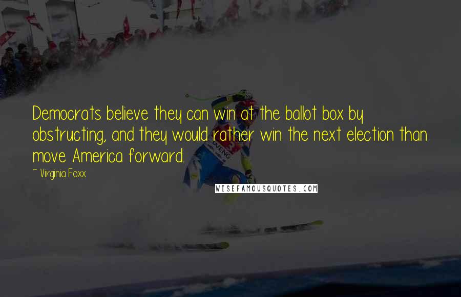 Virginia Foxx Quotes: Democrats believe they can win at the ballot box by obstructing, and they would rather win the next election than move America forward.