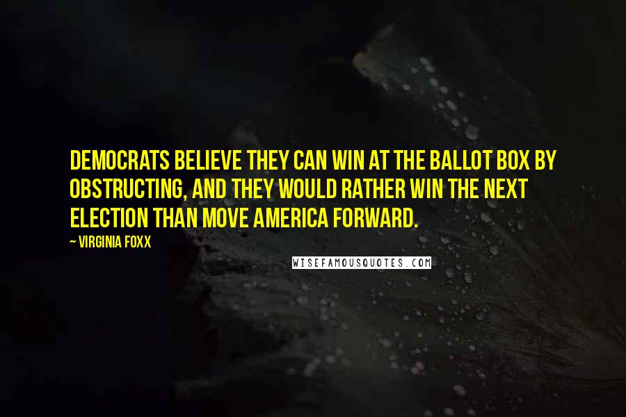 Virginia Foxx Quotes: Democrats believe they can win at the ballot box by obstructing, and they would rather win the next election than move America forward.