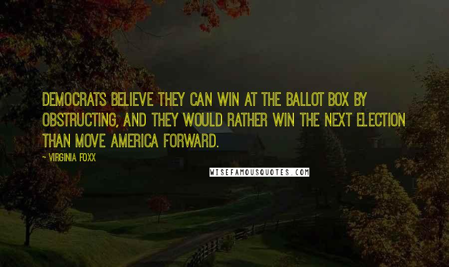 Virginia Foxx Quotes: Democrats believe they can win at the ballot box by obstructing, and they would rather win the next election than move America forward.