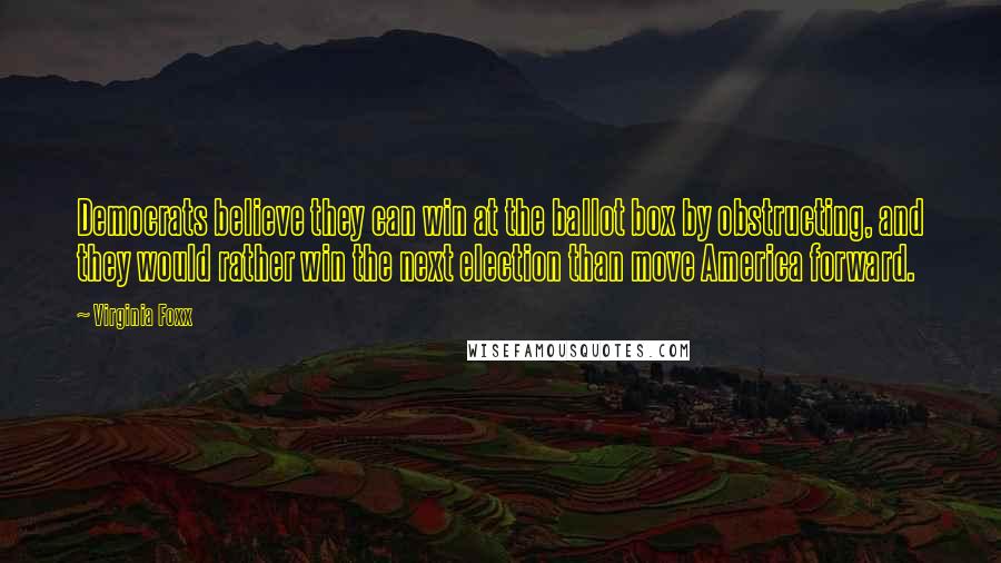 Virginia Foxx Quotes: Democrats believe they can win at the ballot box by obstructing, and they would rather win the next election than move America forward.
