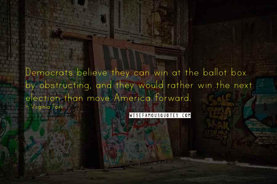 Virginia Foxx Quotes: Democrats believe they can win at the ballot box by obstructing, and they would rather win the next election than move America forward.