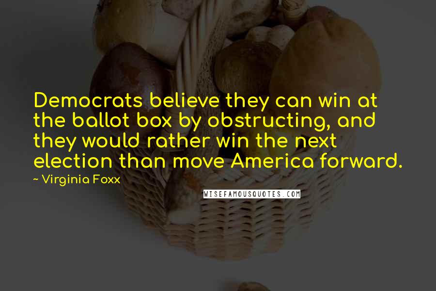 Virginia Foxx Quotes: Democrats believe they can win at the ballot box by obstructing, and they would rather win the next election than move America forward.