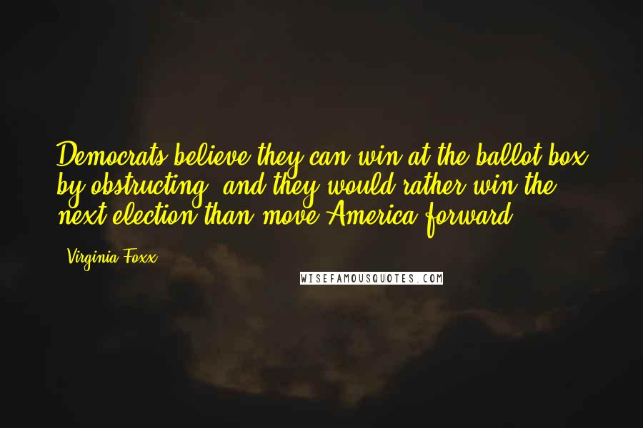 Virginia Foxx Quotes: Democrats believe they can win at the ballot box by obstructing, and they would rather win the next election than move America forward.