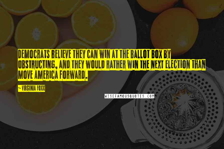 Virginia Foxx Quotes: Democrats believe they can win at the ballot box by obstructing, and they would rather win the next election than move America forward.