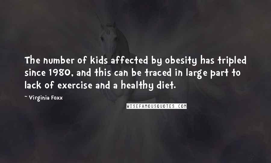 Virginia Foxx Quotes: The number of kids affected by obesity has tripled since 1980, and this can be traced in large part to lack of exercise and a healthy diet.