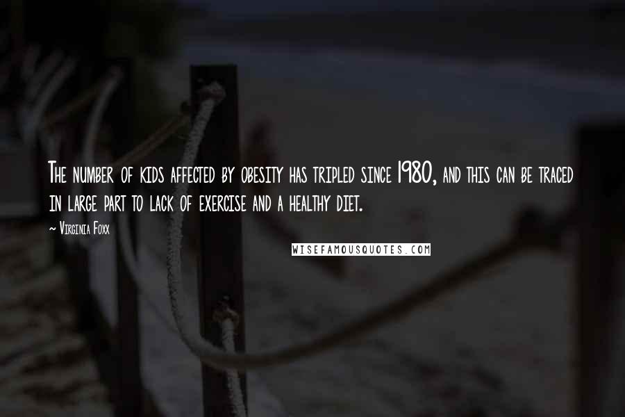 Virginia Foxx Quotes: The number of kids affected by obesity has tripled since 1980, and this can be traced in large part to lack of exercise and a healthy diet.