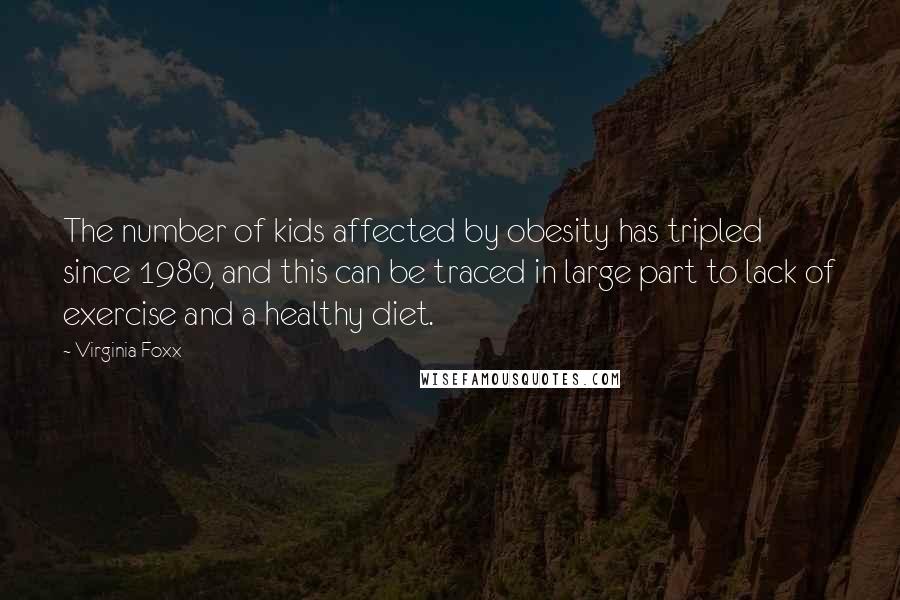 Virginia Foxx Quotes: The number of kids affected by obesity has tripled since 1980, and this can be traced in large part to lack of exercise and a healthy diet.