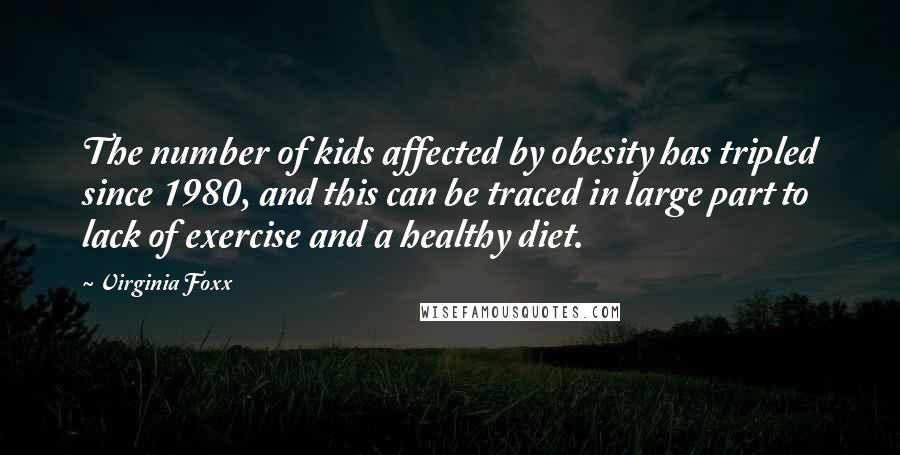 Virginia Foxx Quotes: The number of kids affected by obesity has tripled since 1980, and this can be traced in large part to lack of exercise and a healthy diet.
