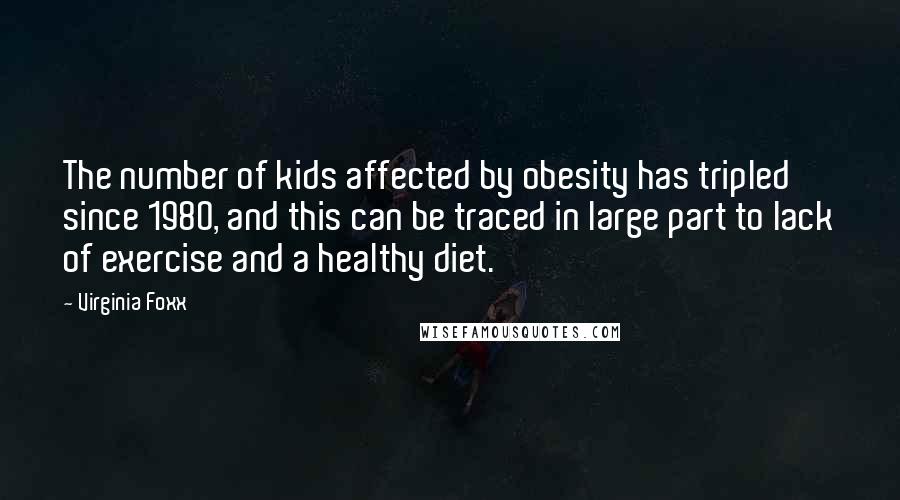 Virginia Foxx Quotes: The number of kids affected by obesity has tripled since 1980, and this can be traced in large part to lack of exercise and a healthy diet.