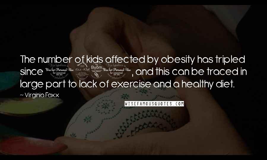 Virginia Foxx Quotes: The number of kids affected by obesity has tripled since 1980, and this can be traced in large part to lack of exercise and a healthy diet.
