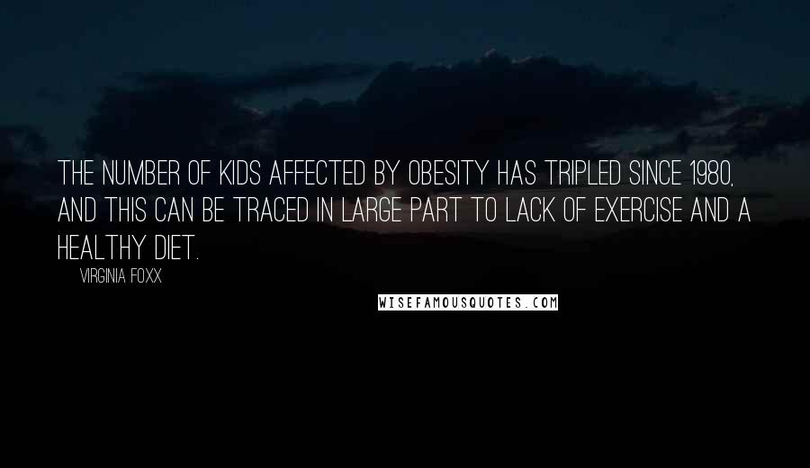 Virginia Foxx Quotes: The number of kids affected by obesity has tripled since 1980, and this can be traced in large part to lack of exercise and a healthy diet.