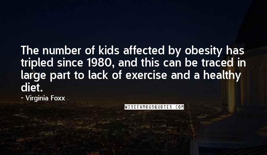 Virginia Foxx Quotes: The number of kids affected by obesity has tripled since 1980, and this can be traced in large part to lack of exercise and a healthy diet.