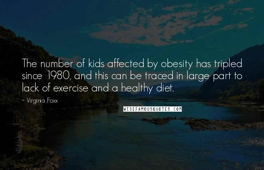 Virginia Foxx Quotes: The number of kids affected by obesity has tripled since 1980, and this can be traced in large part to lack of exercise and a healthy diet.