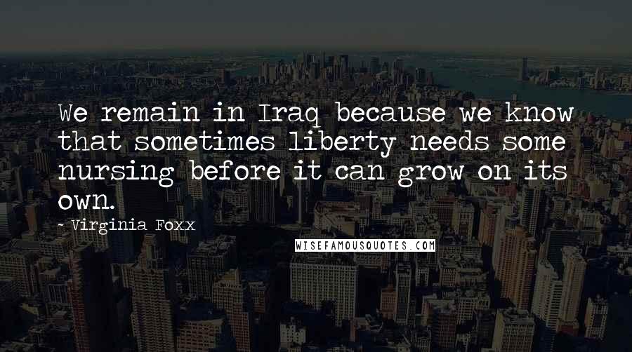 Virginia Foxx Quotes: We remain in Iraq because we know that sometimes liberty needs some nursing before it can grow on its own.